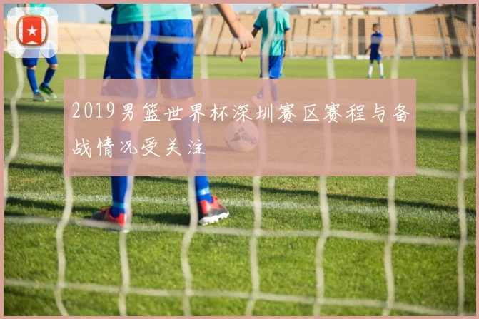 2019男篮世界杯深圳赛区赛程与备战情况受关注